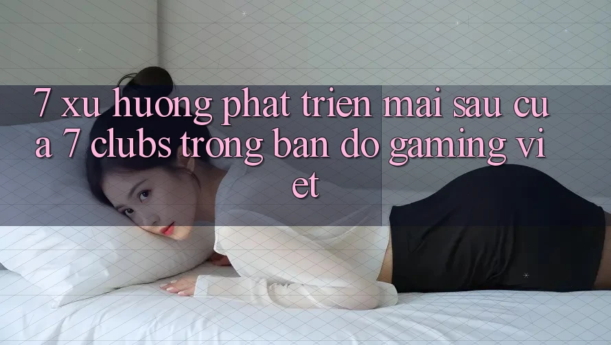 7. Xu Hướng Phát Triển Mai sau Của 7 clubs Trong Bản Đồ Gaming Việt