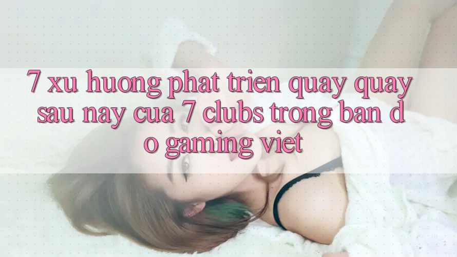 7. Xu Hướng Phát Triển Quay quay sau này Của 7 clubs Trong Bản Đồ Gaming Việt