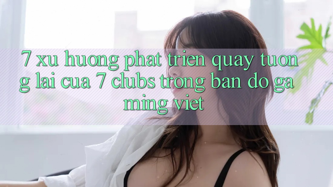 7. Xu Hướng Phát Triển Quay tương lai Của 7 clubs Trong Bản Đồ Gaming Việt