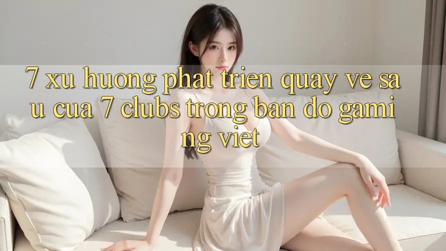 7. Xu Hướng Phát Triển Quay về sau Của 7 clubs Trong Bản Đồ Gaming Việt