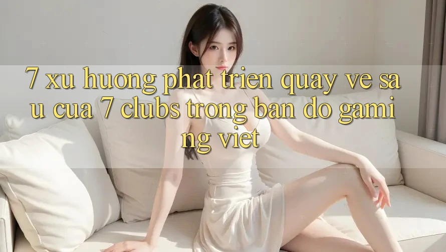 7. Xu Hướng Phát Triển Quay về sau Của 7 clubs Trong Bản Đồ Gaming Việt