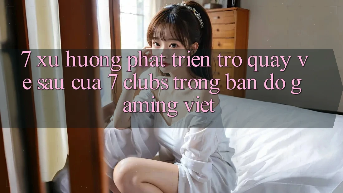 7. Xu Hướng Phát Triển Trở quay về sau Của 7 clubs Trong Bản Đồ Gaming Việt