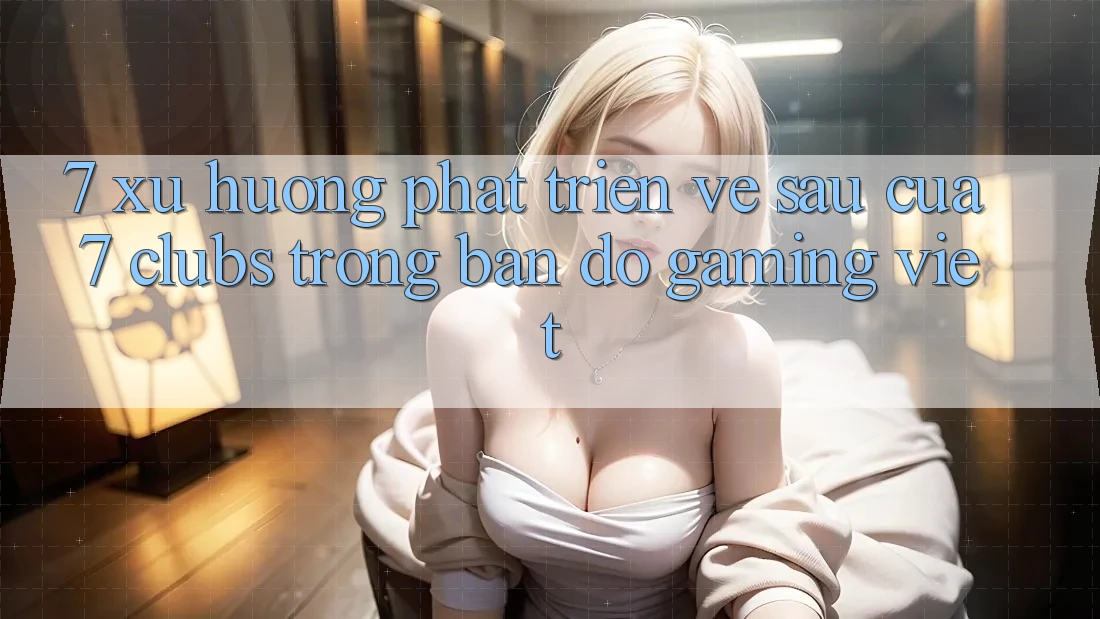 7. Xu Hướng Phát Triển Về sau Của 7 clubs Trong Bản Đồ Gaming Việt