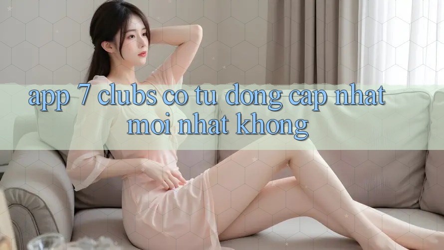 App 7 clubs có tự động cập nhật mới nhất không?