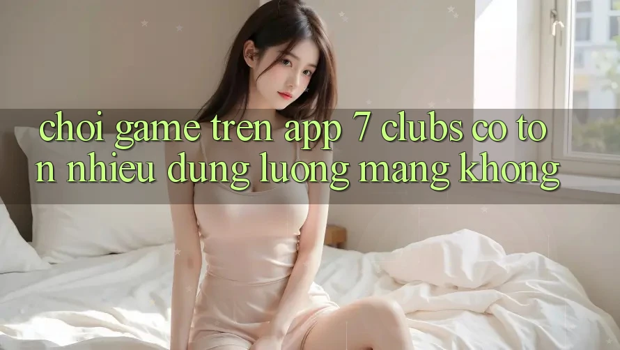 Chơi game trên app 7 clubs có tốn nhiều dung lượng mạng không?