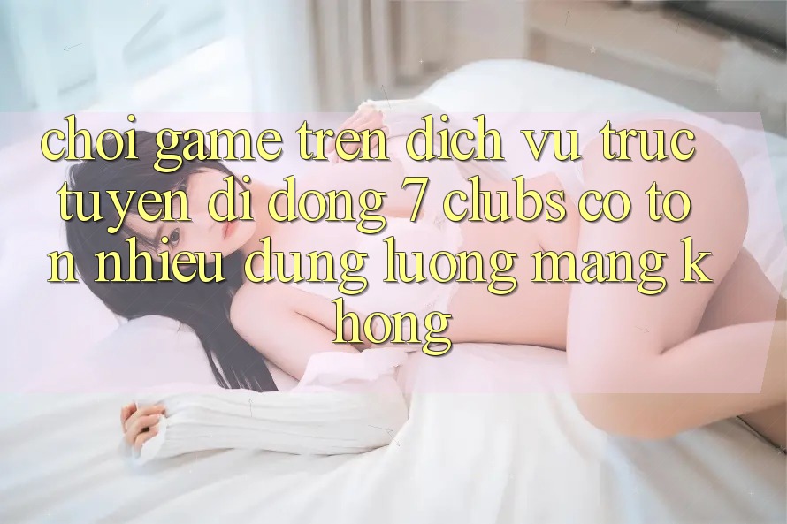 Chơi game trên dịch vụ trực tuyến di động 7 clubs có tốn nhiều dung lượng mạng không?