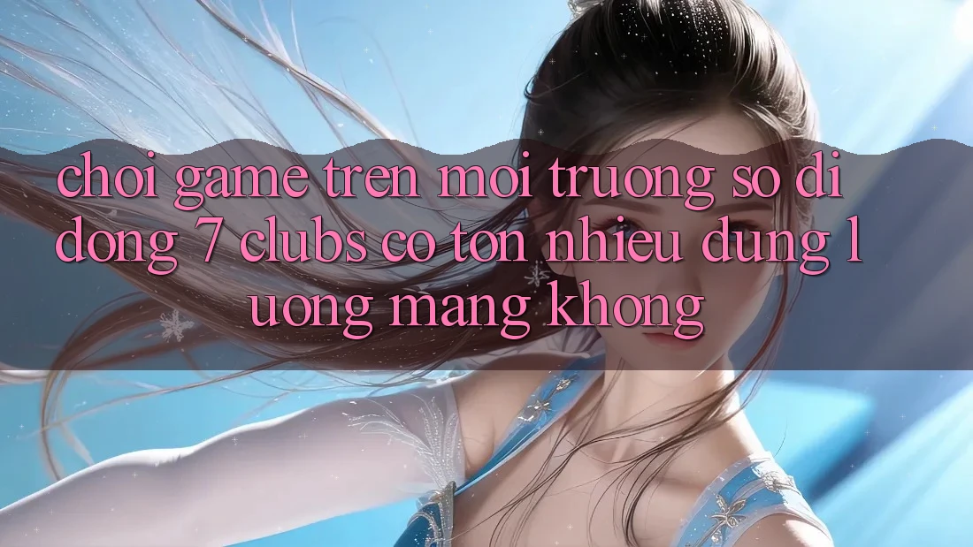 Chơi game trên môi trường số di động 7 clubs có tốn nhiều dung lượng mạng không?