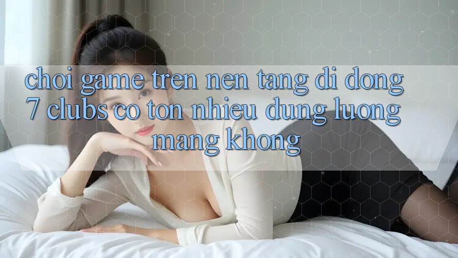 Chơi game trên nền tảng di động 7 clubs có tốn nhiều dung lượng mạng không?