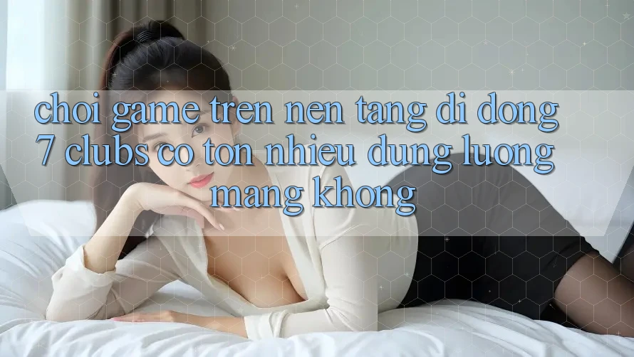Chơi game trên nền tảng di động 7 clubs có tốn nhiều dung lượng mạng không?