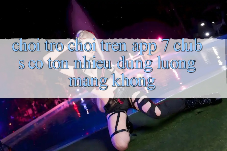 Chơi trò chơi trên app 7 clubs có tốn nhiều dung lượng mạng không?