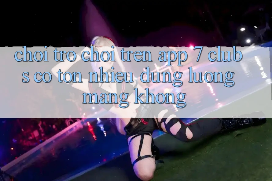 Chơi trò chơi trên app 7 clubs có tốn nhiều dung lượng mạng không?