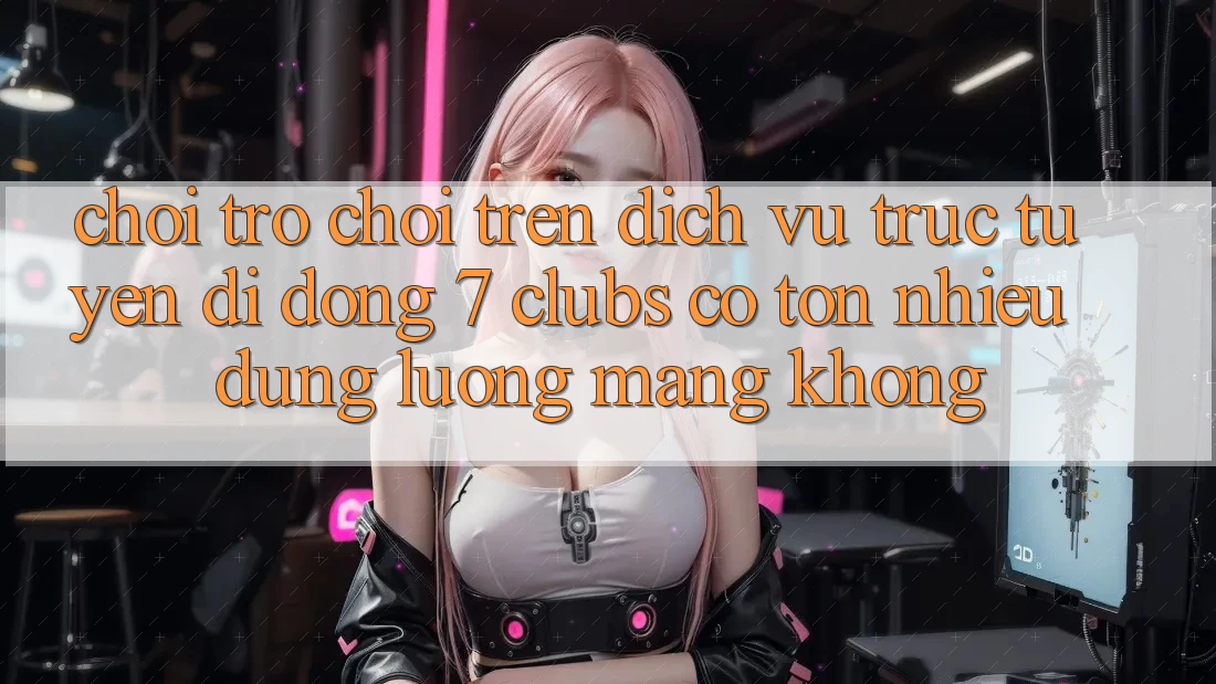 Chơi trò chơi trên dịch vụ trực tuyến di động 7 clubs có tốn nhiều dung lượng mạng không?
