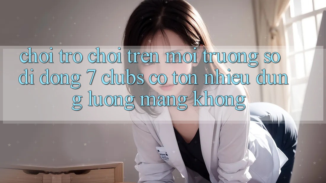 Chơi trò chơi trên môi trường số di động 7 clubs có tốn nhiều dung lượng mạng không?