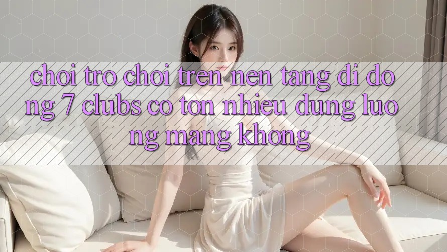 Chơi trò chơi trên nền tảng di động 7 clubs có tốn nhiều dung lượng mạng không? Chơi trò chơi trên nền tảng di động 7 clubs có tốn nhiều dung lượng mạng không?