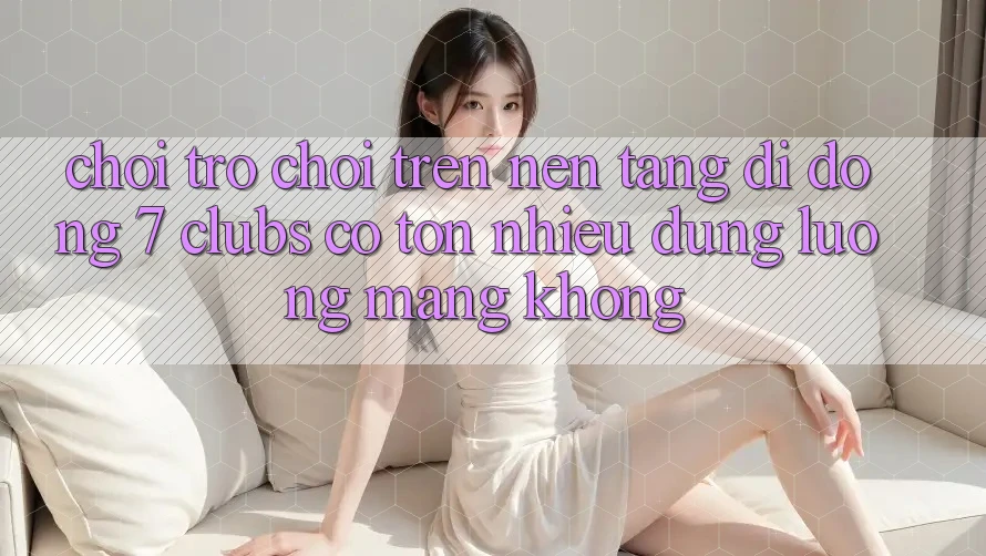 Chơi trò chơi trên nền tảng di động 7 clubs có tốn nhiều dung lượng mạng không?