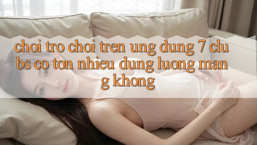 Chơi trò chơi trên ứng dụng 7 clubs có tốn nhiều dung lượng mạng không? Chơi trò chơi trên ứng dụng 7 clubs có tốn nhiều dung lượng mạng không?