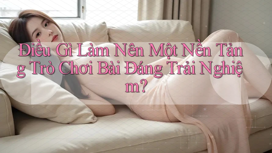 Điều Gì Làm Nên Một Nền Tảng Trò Chơi Bài Đáng Trải Nghiệm?
