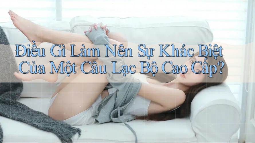 Điều Gì Làm Nên Sự Khác Biệt Của Một Câu Lạc Bộ Cao Cấp?