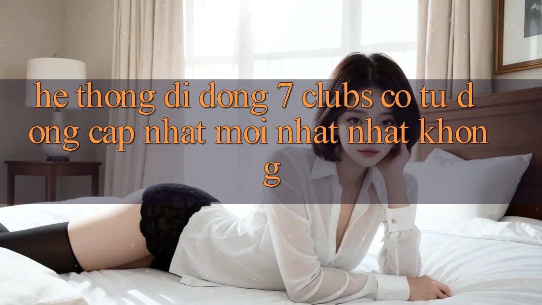Hệ thống di động 7 clubs có tự động cập nhật mới nhất nhất không?
