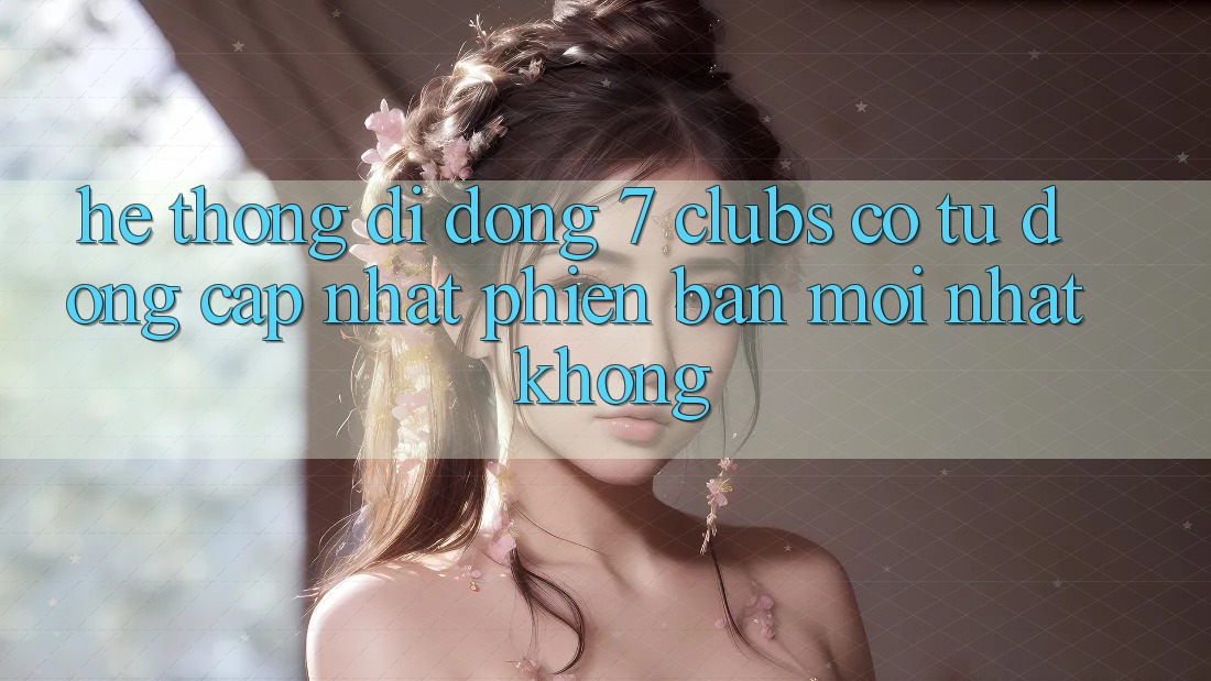 Hệ thống di động 7 clubs có tự động cập nhật phiên bản mới nhất không?