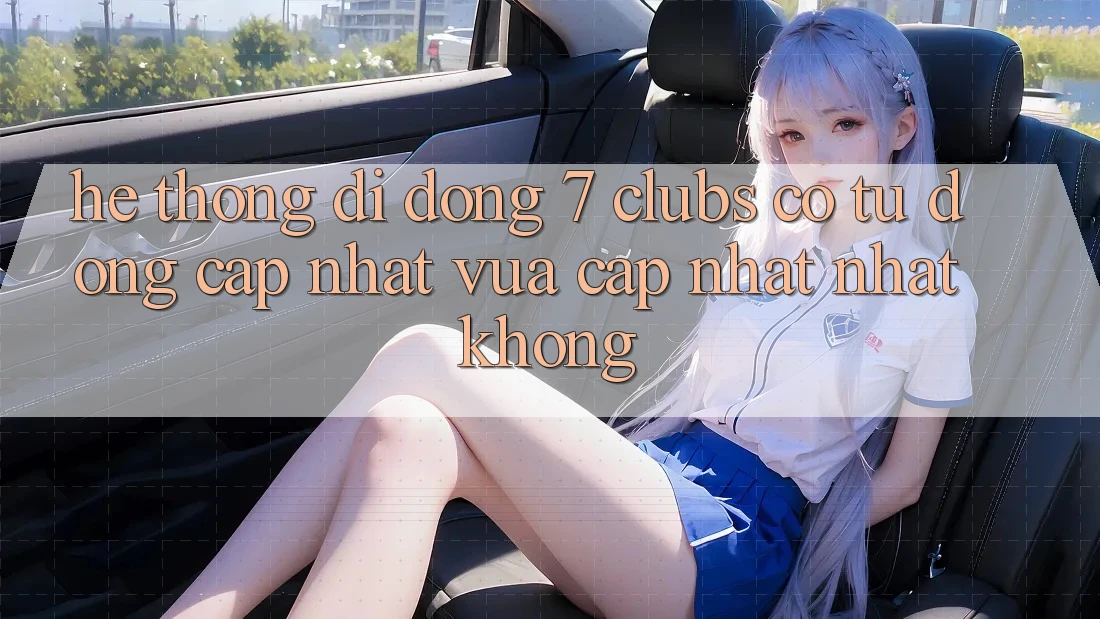 Hệ thống di động 7 clubs có tự động cập nhật vừa cập nhật nhất không? Hệ thống di động 7 clubs có tự động cập nhật vừa cập nhật nhất không?