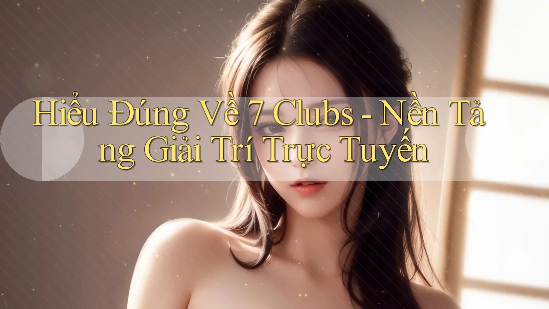 Hiểu Đúng Về 7 Clubs - Nền Tảng Giải Trí Trực Tuyến