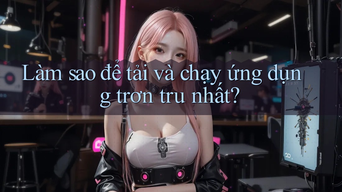 Làm sao để tải và chạy ứng dụng trơn tru nhất?
