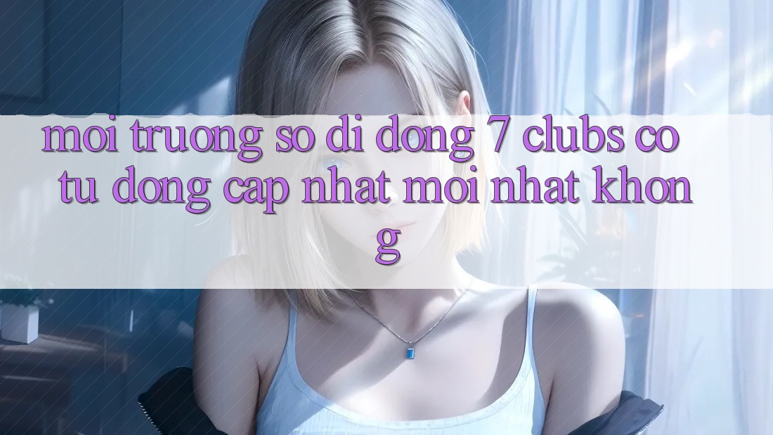 Môi trường số di động 7 clubs có tự động cập nhật mới nhất không? Môi trường số di động 7 clubs có tự động cập nhật mới nhất không?