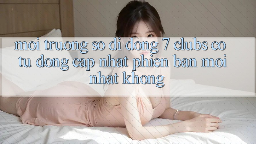 Môi trường số di động 7 clubs có tự động cập nhật phiên bản mới nhất không?