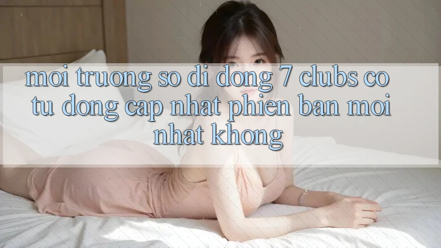 Môi trường số di động 7 clubs có tự động cập nhật phiên bản mới nhất không?