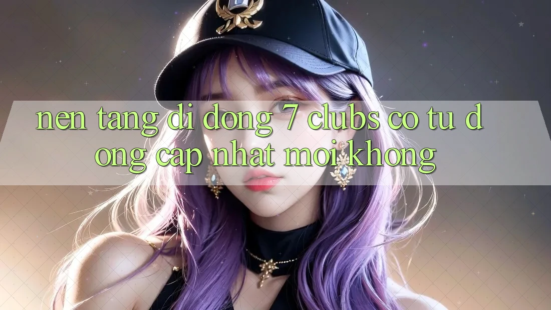 Nền tảng di động 7 clubs có tự động cập nhật mới không?