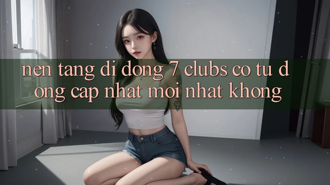 Nền tảng di động 7 clubs có tự động cập nhật mới nhất không? Nền tảng di động 7 clubs có tự động cập nhật mới nhất không?