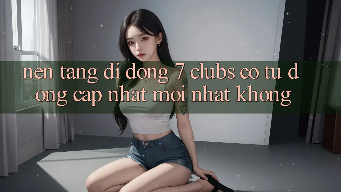 Nền tảng di động 7 clubs có tự động cập nhật mới nhất không?