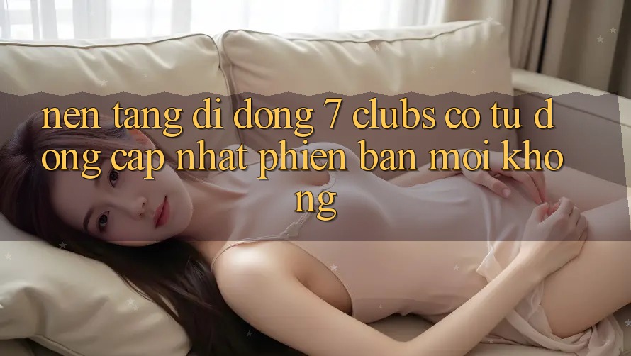 Nền tảng di động 7 clubs có tự động cập nhật phiên bản mới không?
