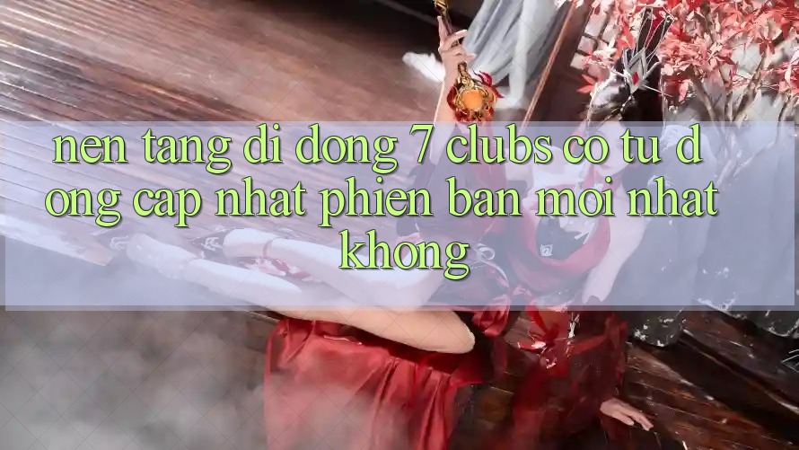 Nền tảng di động 7 clubs có tự động cập nhật phiên bản mới nhất không?