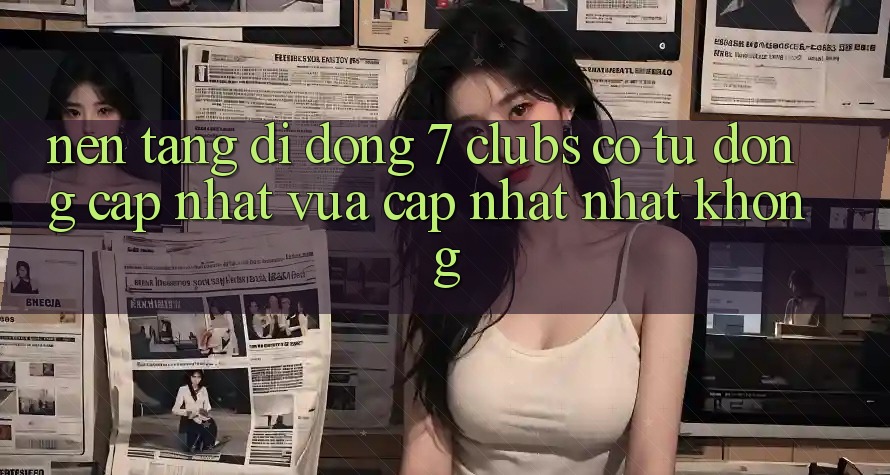 Nền tảng di động 7 clubs có tự động cập nhật vừa cập nhật nhất không?