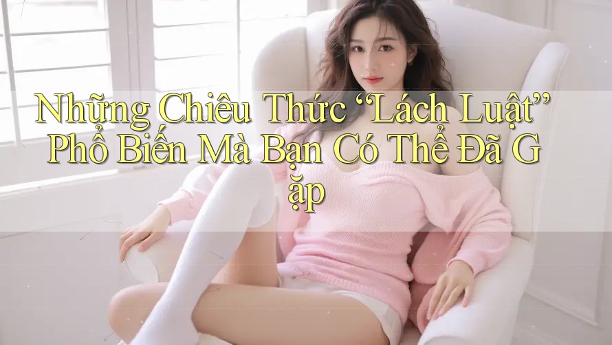 Những Chiêu Thức “Lách Luật” Phổ Biến Mà Bạn Có Thể Đã Gặp
