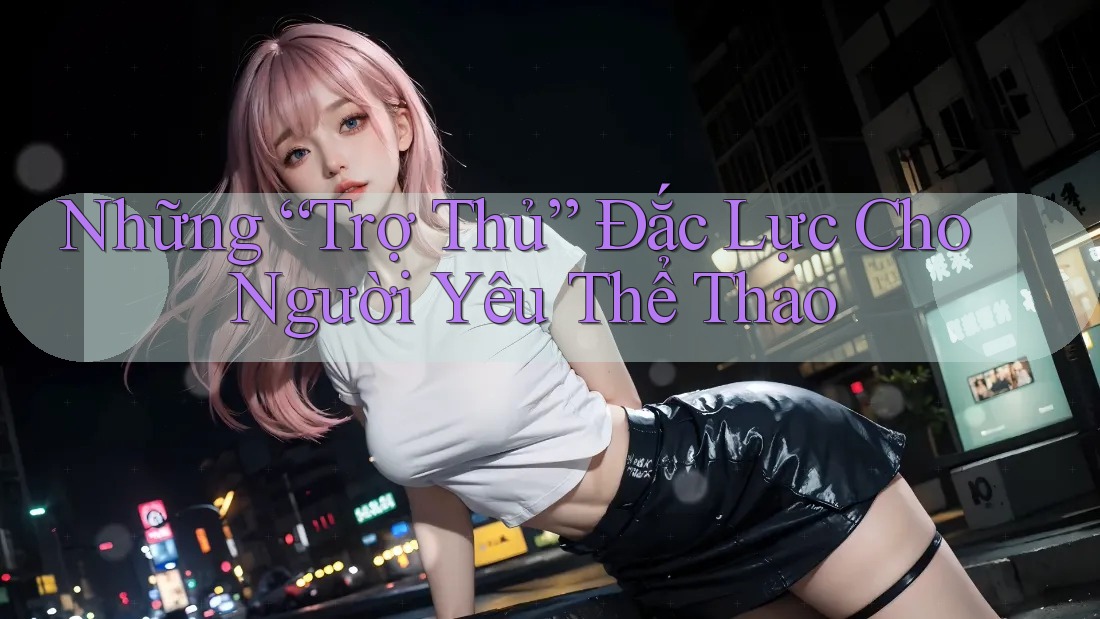 Những “Trợ Thủ” Đắc Lực Cho Người Yêu Thể Thao Những “Trợ Thủ” Đắc Lực Cho Người Yêu Thể Thao
