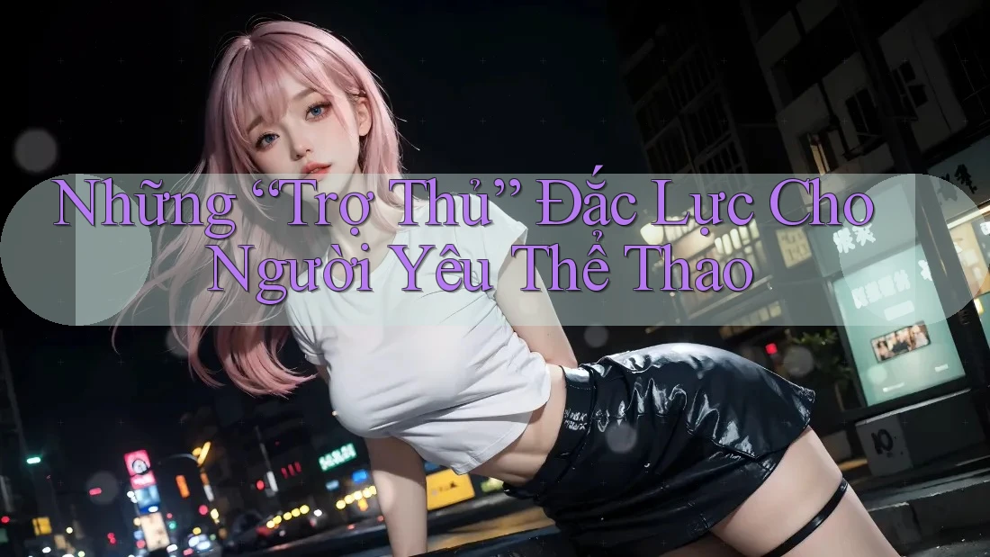 Những “Trợ Thủ” Đắc Lực Cho Người Yêu Thể Thao