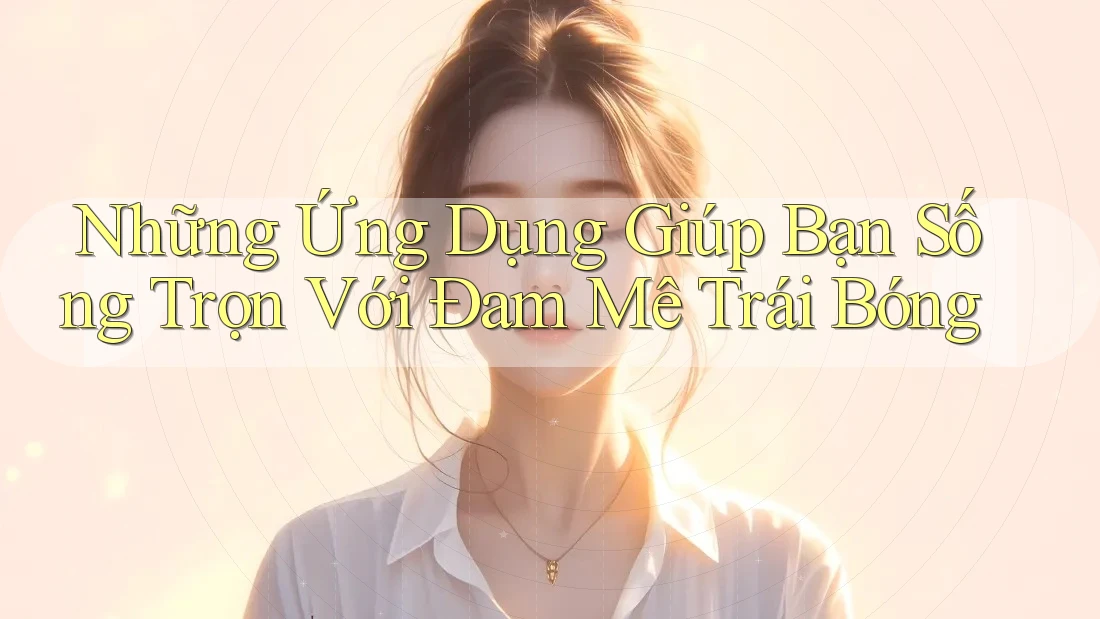 Những Ứng Dụng Giúp Bạn Sống Trọn Với Đam Mê Trái Bóng