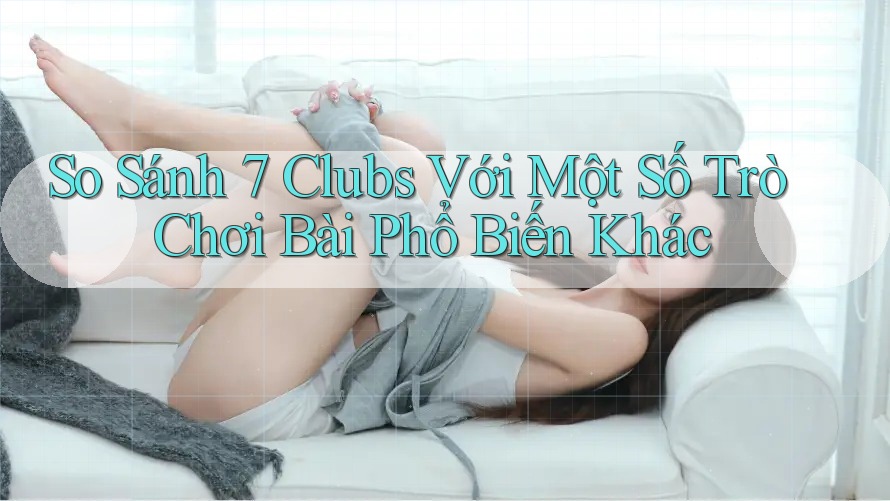 So Sánh 7 Clubs Với Một Số Trò Chơi Bài Phổ Biến Khác
