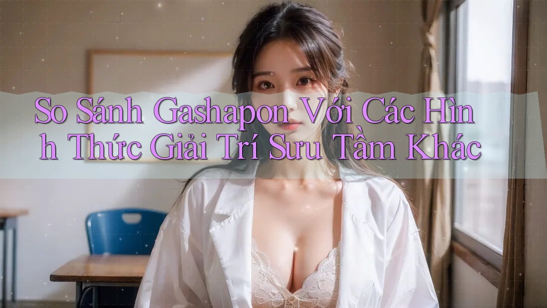 So Sánh Gashapon Với Các Hình Thức Giải Trí Sưu Tầm Khác