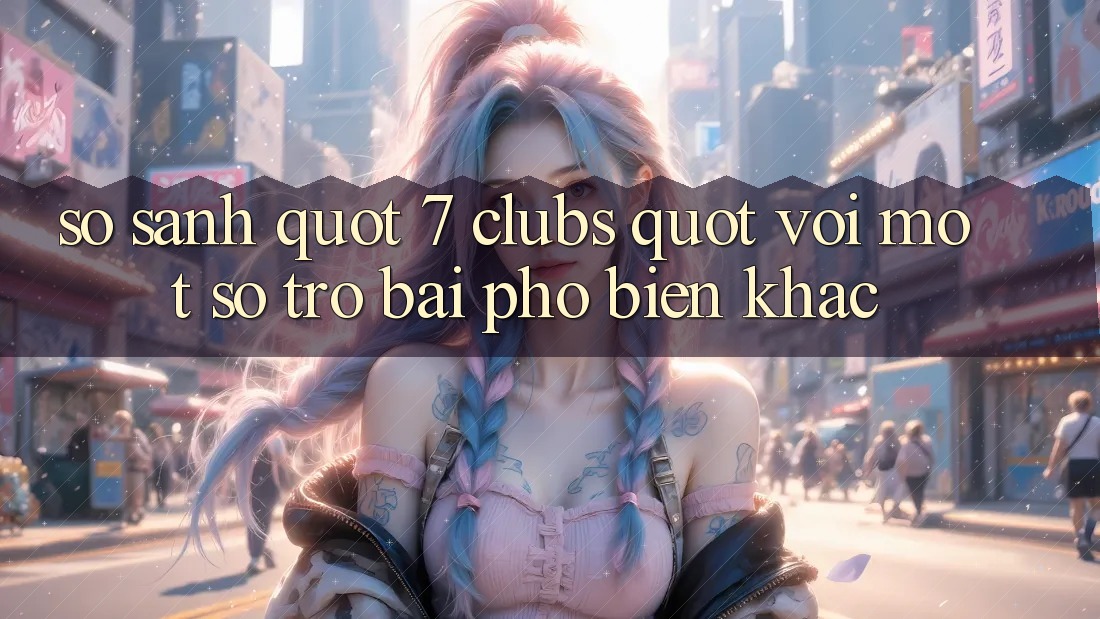 So Sánh " 7 Clubs" Với Một Số Trò Bài Phổ Biến Khác