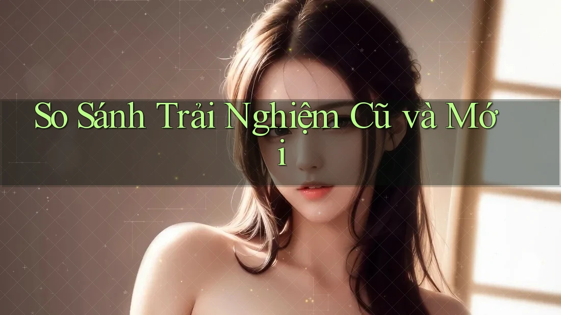So Sánh Trải Nghiệm Cũ Và Mới