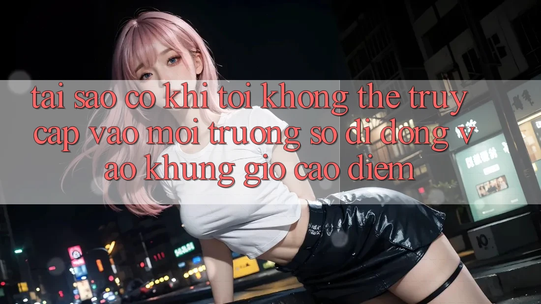Tại sao có khi tôi không thể truy cập vào môi trường số di động vào khung giờ cao điểm?