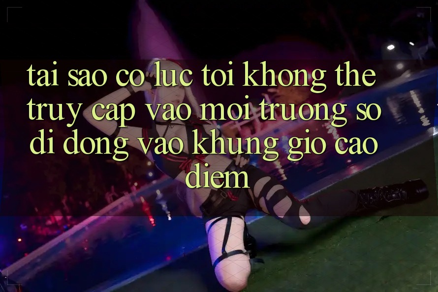 Tại sao có lúc tôi không thể truy cập vào môi trường số di động vào khung giờ cao điểm?