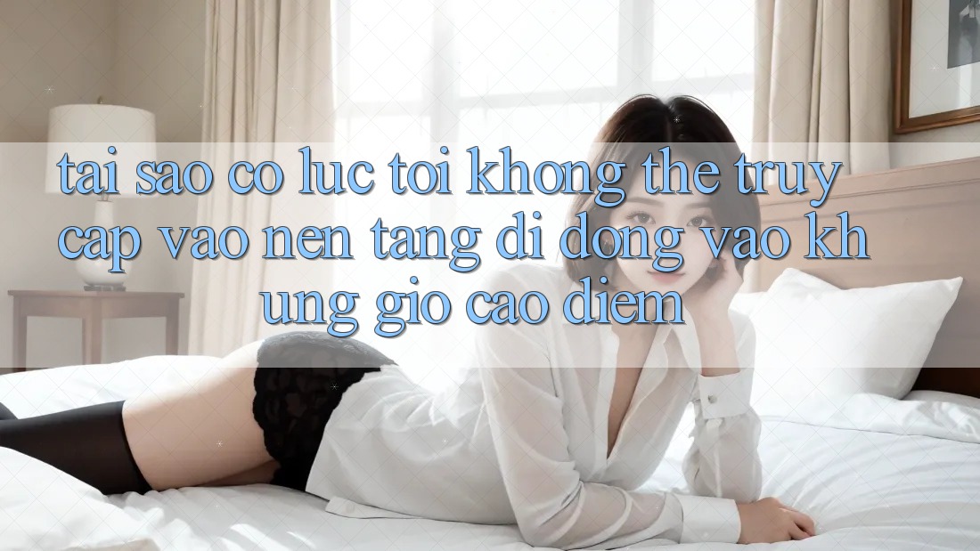 Tại sao có lúc tôi không thể truy cập vào nền tảng di động vào khung giờ cao điểm? Tại sao có lúc tôi không thể truy cập vào nền tảng di động vào khung giờ cao điểm?