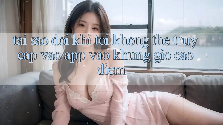 Tại sao đôi khi tôi không thể truy cập vào app vào khung giờ cao điểm?