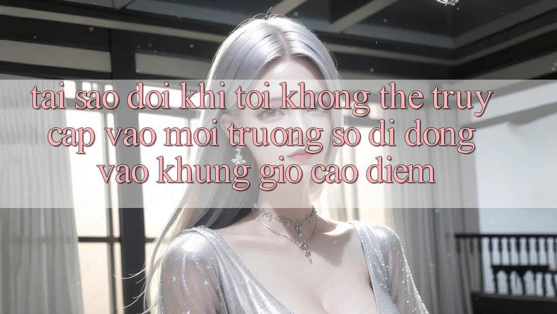Tại sao đôi khi tôi không thể truy cập vào môi trường số di động vào khung giờ cao điểm?