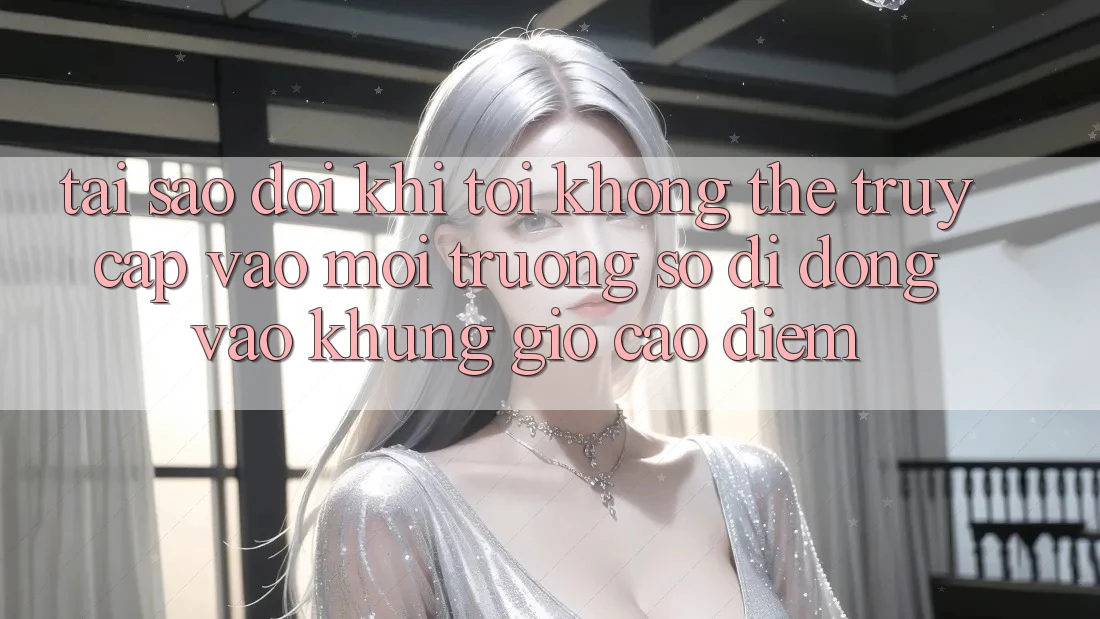 Tại sao đôi khi tôi không thể truy cập vào môi trường số di động vào khung giờ cao điểm?